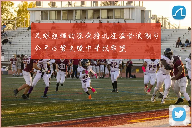 足球经理的深夜挣扎在溢价浪潮与公平法案夹缝中寻找希望